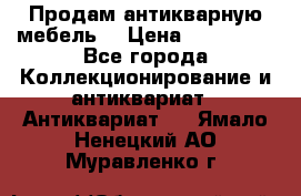 Продам антикварную мебель  › Цена ­ 200 000 - Все города Коллекционирование и антиквариат » Антиквариат   . Ямало-Ненецкий АО,Муравленко г.